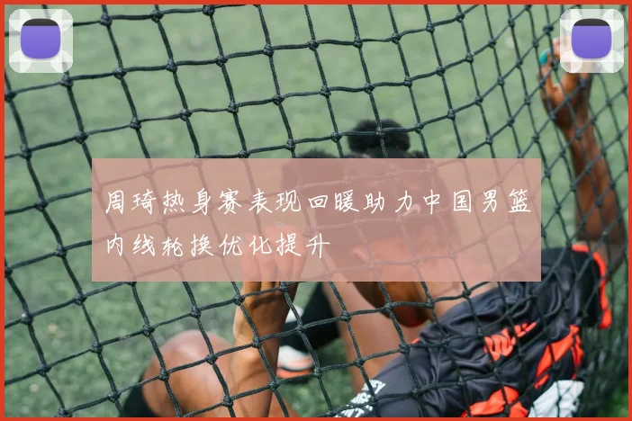 周琦热身赛表现回暖助力中国男篮内线轮换优化提升