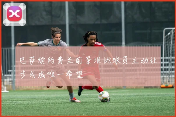 巴萨续约费兰前景堪忧球员主动让步或成唯一希望
