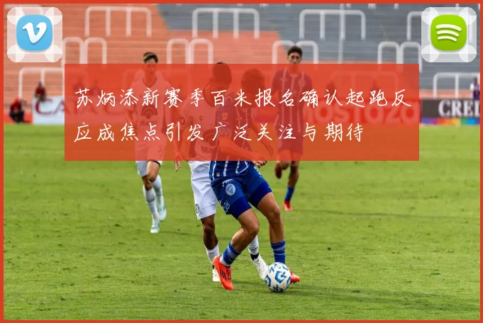 苏炳添新赛季百米报名确认起跑反应成焦点引发广泛关注与期待