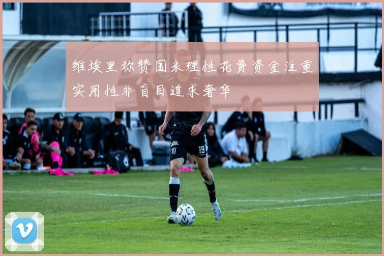 维埃里称赞国米理性花费资金注重实用性非盲目追求奢华